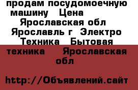 продам посудомоечную машину › Цена ­ 10 500 - Ярославская обл., Ярославль г. Электро-Техника » Бытовая техника   . Ярославская обл.